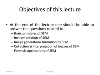 Objectives of this lecture
• At the end of the lecture one should be able to
answer the questions related to-
– Basic principles of SEM
– Instrumentation of SEM
– Image generation/ formation by SEM
– Collection & interpretation of images of SEM
– Forensic applications of SEM
8/30/2016 bhargava 2
 