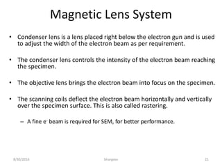 Magnetic Lens System
• Condenser lens is a lens placed right below the electron gun and is used
to adjust the width of the electron beam as per requirement.
• The condenser lens controls the intensity of the electron beam reaching
the specimen.
• The objective lens brings the electron beam into focus on the specimen.
• The scanning coils deflect the electron beam horizontally and vertically
over the specimen surface. This is also called rastering.
– A fine e- beam is required for SEM, for better performance.
8/30/2016 bhargava 21
 