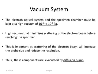 Vacuum System
• The electron optical system and the specimen chamber must be
kept at a high vacuum of 10-3 to 10-4 Pa.
• High vacuum that minimises scattering of the electron beam before
reaching the specimen.
• This is important as scattering of the electron beam will increase
the probe size and reduce the resolution.
• Thus , these components are evacuated by diffusion pump.
8/30/2016 bhargava 26
 