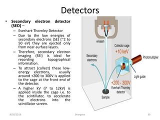 Detectors
• Secondary electron detector
(SED) –
– Everhart-Thornley Detector
– Due to the low energies of
secondary electrons (SE) (~2 to
50 eV) they are ejected only
from near-surface layers.
– Therefore, secondary electron
imaging (SEI) is ideal for
recording topographical
information.
– To attract (collect) these low-
energy electrons, usually
around +200 to 300V is applied
to the cage at the front end of
the detector.
– A higher kV (7 to 12kV) is
applied inside the cage i.e. to
the scintillator, to accelerate
the electrons into the
scintillator screen.
8/30/2016 bhargava 30
 