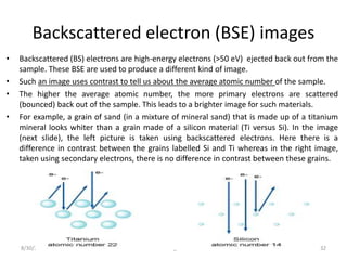 Backscattered electron (BSE) images
• Backscattered (BS) electrons are high-energy electrons (>50 eV) ejected back out from the
sample. These BSE are used to produce a different kind of image.
• Such an image uses contrast to tell us about the average atomic number of the sample.
• The higher the average atomic number, the more primary electrons are scattered
(bounced) back out of the sample. This leads to a brighter image for such materials.
• For example, a grain of sand (in a mixture of mineral sand) that is made up of a titanium
mineral looks whiter than a grain made of a silicon material (Ti versus Si). In the image
(next slide), the left picture is taken using backscattered electrons. Here there is a
difference in contrast between the grains labelled Si and Ti whereas in the right image,
taken using secondary electrons, there is no difference in contrast between these grains.
8/30/2016 bhargava 32
 