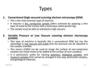 Types
1. Conventional (high vacuum) scanning electron microscopy (SEM)
– This is the most common type of machine.
– It requires a dry, conductive sample (often achieved by applying a thin
layer of metal to the surface with a technique called sputtering).
– The sample must be able to withstand a high vacuum.
2. Variable Pressure or Low Vacuum scanning electron microscopy
(LVSEM)
– This type of machine is basically like a conventional SEM but has the
advantage in low vacuum (LV) mode that the pressure can be adjusted in
the sample chamber.
– This means LVSEM can be used to image the surface of non-conductive
samples (no metal needs to be added to the surface of such samples).
– It is particularly useful for viewing polymers, biological samples, and
museum samples that cannot be changed in any way, particulate samples,
and geological materials.
8/30/2016 bhargava 36
 
