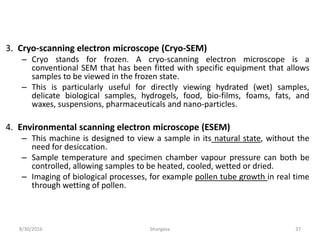 8/30/2016 bhargava 37
3. Cryo-scanning electron microscope (Cryo-SEM)
– Cryo stands for frozen. A cryo-scanning electron microscope is a
conventional SEM that has been fitted with specific equipment that allows
samples to be viewed in the frozen state.
– This is particularly useful for directly viewing hydrated (wet) samples,
delicate biological samples, hydrogels, food, bio-films, foams, fats, and
waxes, suspensions, pharmaceuticals and nano-particles.
4. Environmental scanning electron microscope (ESEM)
– This machine is designed to view a sample in its natural state, without the
need for desiccation.
– Sample temperature and specimen chamber vapour pressure can both be
controlled, allowing samples to be heated, cooled, wetted or dried.
– Imaging of biological processes, for example pollen tube growth in real time
through wetting of pollen.
 