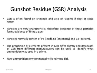 Gunshot Residue (GSR) Analysis
• GSR is often found on criminals and also on victims if shot at close
range.
• Particles are very characteristic, therefore presence of these particles
forms evidence of firing a gun.
• Particles normally consist of Pb (lead), Sb (antimony) and Ba (barium).
• The proportion of elements present in GSR differ slightly and databases
of GSR from different manufacturers can be used to identify what
ammunition was used in a crime.
• New ammunition: environmentally friendly (no Sb).
8/30/2016 bhargava 45
 
