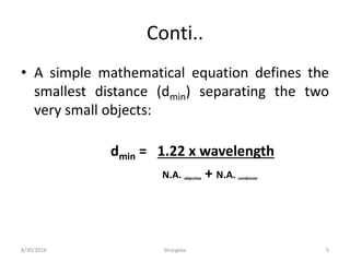 Conti..
• A simple mathematical equation defines the
smallest distance (dmin) separating the two
very small objects:
dmin = 1.22 x wavelength
N.A. objective + N.A. condenser
8/30/2016 bhargava 5
 