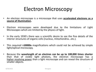 Electron Microscopy
• An electron microscope is a microscope that uses accelerated electrons as a
source of illumination.
• Electron microscopes were developed due to the limitations of Light
Microscopes which are limited by the physics of light.
• In the early 1930's there was a scientific desire to see the fine details of the
interior structures of organic cells (nucleus, mitochondria...etc.).
• This required >10000x magnifications which could not be achieved by simple
light/optical microscopy.
• Because the wavelength of an electron can be up to 100,000 times shorter
than that of visible light photons, the electron microscope has a
higher resolving power than a light microscope and can reveal the structure of
smaller objects.
8/30/2016 bhargava 6
 