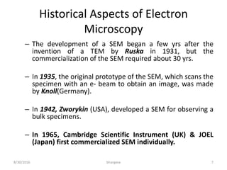 Historical Aspects of Electron
Microscopy
– The development of a SEM began a few yrs after the
invention of a TEM by Ruska in 1931, but the
commercialization of the SEM required about 30 yrs.
– In 1935, the original prototype of the SEM, which scans the
specimen with an e- beam to obtain an image, was made
by Knoll(Germany).
– In 1942, Zworykin (USA), developed a SEM for observing a
bulk specimens.
– In 1965, Cambridge Scientific Instrument (UK) & JOEL
(Japan) first commercialized SEM individually.
8/30/2016 bhargava 7
 