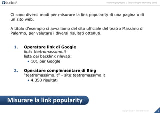 marketing highlights | Search Engine Marketing (SEM)
9Copyright astudio.it – Tutti i diritti riservati
Ci sono diversi modi per misurare la link popularity di una pagina o di
un sito web.
A titolo d’esempio ci avvaliamo del sito ufficiale del teatro Massimo di
Palermo, per valutare i diversi risultati ottenuti.
1. Operatore link di Google
link: teatromassimo.it
lista dei backlink rilevati:
 101 per Google
2. Operatore complementare di Bing
“teatromassimo.it” - site:teatromassimo.it
 4.350 risultati
Misurare la link popularity
 