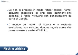 marketing highlights | Search Engine Marketing (SEM)
13Copyright astudio.it – Tutti i diritti riservati
 Se non si procede in modo “etico” (spam, flame,
acquisto massiccio di link non pertinenti-link
building) è facile ritrovarsi con penalizzazioni da
parte di Google.
 Il mondo dei motori di ricerca è in costante
evoluzione, non esistono dunque regole auree che
possano essere usate all’infinito.
Rischi e criticità
 