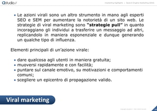 marketing highlights | Search Engine Marketing (SEM)
14Copyright astudio.it – Tutti i diritti riservati
 Le azioni virali sono un altro strumento in mano agli esperti
SEO e SEM per aumentare la notorietà di un sito web. Le
strategie di viral marketing sono “strategie pull” in quanto
incoraggiano gli individui a trasferire un messaggio ad altri,
replicandolo in maniera esponenziale e dunque generando
un qualche tipo di influenza.
Elementi principali di un’azione virale:
 dare qualcosa agli utenti in maniera gratuita;
 muoversi rapidamente e con facilità;
 puntare sul canale emotivo, su motivazioni e comportamenti
comuni;
 scegliere un epicentro di propagazione valido.
Viral marketing
 