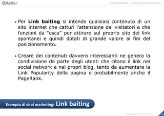 marketing highlights | Search Engine Marketing (SEM)
15Copyright astudio.it – Tutti i diritti riservati
 Per Link baiting si intende qualsiasi contenuto di un
sito internet che catturi l'attenzione dei visitatori e che
funzioni da “esca” per attirare sul proprio sito dei link
spontanei e quindi dotati di grande valore ai fini del
posizionamento.
 Creare dei contenuti davvero interessanti ne genera la
condivisione da parte degli utenti che citano il link nei
social network e nei propri blog, tanto da aumentare la
Link Popularity della pagina e probabilmente anche il
PageRank.
Esempio di viral marketing: Link baiting
 