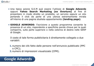marketing highlights | Search Engine Marketing (SEM)
16Copyright astudio.it – Tutti i diritti riservati
 Una tipica azione S.E.M può essere l'utilizzo di Google Adwords
oppure Yahoo Search Marketing (ex Overture) al fine di
presentare in modo diretto un prodotto, un servizio oppure un sito
portando il click da parte di una utenza estremamente mirata
all'interno di una pagina studiata appositamente (landing page).
 GOOGLE ADWORDS: l’iscrizione a questo programma consente la
presenza di un sito, rispondente a specifiche parole chiave per le quali
comparire, sulla parte superiore o nella colonna di destra nelle SERP
di Google.
Il costo di tale forma pubblicitaria è direttamente collegato a due
variabili:
1.numero dei clik fatto dalle persone nell'annuncio pubblicato (PPC
o CPC);
2.numero di impressioni visualizzate (CPM).
Google Adwords
 
