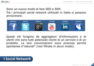 marketing highlights | Search Engine Marketing (SEM)
17Copyright astudio.it – Tutti i diritti riservati
Sono un nuovo modo di fare SEO e SEM.
Tra i principali social network utilizzati in Italia si possono
annoverare:
Questi siti fungono da aggregatori d’informazioni e di
utenti che sono tutti potenziali clienti di un servizio o di un
prodotto. Le loro conversazioni sono preziose perché
spontanee e“naturali“ (non filtrate in alcun modo).
FACEBOOK TWITTER GOOGLE+ YOUTUBE LINKEDIN MYSPACE
I Social Network
 