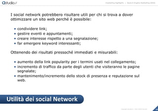 marketing highlights | Search Engine Marketing (SEM)
18Copyright astudio.it – Tutti i diritti riservati
I social network potrebbero risultare utili per chi si trova a dover
ottimizzare un sito web perché è possibile:
 condividere link;
 gestire eventi e appuntamenti;
 creare interesse rispetto a una segnalazione;
 far emergere keyword interessanti;
Ottenendo dei risultati pressoché immediati e misurabili:
 aumento della link popularity per i termini usati nel collegamento;
 incremento di traffico da parte degli utenti che visiteranno le pagine
segnalate;
 mantenimento/incremento dello stock di presenza e reputazione sul
web.
Utilità dei social Network
 