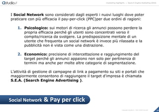 marketing highlights | Search Engine Marketing (SEM)
19Copyright astudio.it – Tutti i diritti riservati
I Social Network sono considerati dagli esperti i nuovi luoghi dove poter
praticare con più efficacia il pay-per-click (PPC)per due ordini di ragioni:
1. Psicologico: sui motori di ricerca gli annunci possono perdere la
propria efficacia perché gli utenti sono concentrati verso il
compito/ricerca da svolgere. La predisposizione mentale di un
utente che frequenta un social network è invece più rilassata e la
pubblicità non è vista come una distrazione.
2. Economico: precisione di intercettazione e raggiungimento del
target perché gli annunci appaiono non solo per pertinenza di
termini ma anche per molte altre categorie di segmentazione.
L’attività di gestione di campagne di link a pagamento su siti e portali che
maggiormente consentono di raggiungere il target d'impresa è chiamata
S.E.A. (Search Engine Advertising ).
Social Network & Pay per click
 