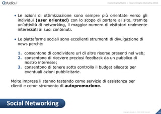 marketing highlights | Search Engine Marketing (SEM)
22Copyright astudio.it – Tutti i diritti riservati
 Le azioni di ottimizzazione sono sempre più orientate verso gli
individui (user oriented) con lo scopo di portare al sito, tramite
un’attività di networking, il maggior numero di visitatori realmente
interessati ai suoi contenuti.
 Le piattaforme sociali sono eccellenti strumenti di divulgazione di
news perché:
1. consentono di condividere url di altre risorse presenti nel web;
2. consentono di ricevere preziosi feedback da un pubblico di
nostro interesse;
3. consentono di tenere sotto controllo il budget allocato per
eventuali azioni pubblicitarie.
Molte imprese li stanno testando come servizio di assistenza per
clienti e come strumento di autopromozione.
Social Networking
 