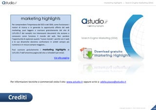 marketing highlights | Search Engine Marketing (SEM)
24Copyright astudio.it – Tutti i diritti riservati
Per informazioni tecniche o commerciali visita il sito: www.astudio.it oppure scrivi a: adelia.piazza@astudio.it
Crediti
marketing highlights
Per comprendere l’importanza del SEO e del SEM, come funzionano i
motori di ricerca e in generale le opportunità offerte dal web
marketing, puoi leggere o scaricare gratuitamente dal sito di
astudio.it dei semplici ma interessanti documenti che aiutano a
conoscere come funziona il mondo del web. Non perdere
l’opportunità di esplorare questo “nuovo mondo”, perché con il web
e le sue dinamiche dovremo confrontarci in ambiti sempre più
numerosi e in misura sempre maggiore…
Puoi scaricare gratuitamente i marketing highlights di
astudio.it dall’omonima pagina del sito o richiederli per email.
Vai alla pagina
 