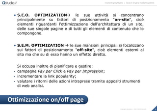 marketing highlights | Search Engine Marketing (SEM)
3Copyright astudio.it – Tutti i diritti riservati
 S.E.O. OPTIMIZATION le sue attività si concentrano
principalmente su fattori di posizionamento "on-site", cioè
elementi riguardanti l'ottimizzazione dell’architettura di un sito,
delle sue singole pagine e di tutti gli elementi di contenuto che lo
compongono.
 S.E.M. OPTIMIZATION  le sue mansioni principali si focalizzano
sui fattori di posizionamento "off-site", cioè elementi esterni al
sito ma che su di esso hanno un effetto diretto.
Si occupa inoltre di pianificare e gestire:
 campagne Pay per Click e Pay per Impression;
 incrementare la link popularity;
 valutare i ritorni delle azioni intraprese tramite appositi strumenti
di web analisi.
Ottimizzazione on/off page
 