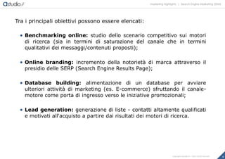 marketing highlights | Search Engine Marketing (SEM)
4Copyright astudio.it – Tutti i diritti riservati
Tra i principali obiettivi possono essere elencati:
 Benchmarking online: studio dello scenario competitivo sui motori
di ricerca (sia in termini di saturazione del canale che in termini
qualitativi dei messaggi/contenuti proposti);
 Online branding: incremento della notorietà di marca attraverso il
presidio delle SERP (Search Engine Results Page);
 Database building: alimentazione di un database per avviare
ulteriori attività di marketing (es. E-commerce) sfruttando il canale-
motore come porta di ingresso verso le iniziative promozionali;
 Lead generation: generazione di liste - contatti altamente qualificati
e motivati all'acquisto a partire dai risultati dei motori di ricerca.
 