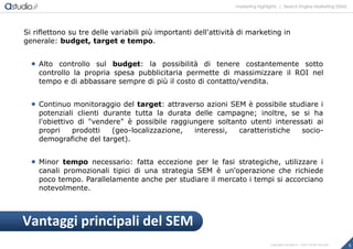 marketing highlights | Search Engine Marketing (SEM)
5Copyright astudio.it – Tutti i diritti riservati
Si riflettono su tre delle variabili più importanti dell'attività di marketing in
generale: budget, target e tempo.
 Alto controllo sul budget: la possibilità di tenere costantemente sotto
controllo la propria spesa pubblicitaria permette di massimizzare il ROI nel
tempo e di abbassare sempre di più il costo di contatto/vendita.
 Continuo monitoraggio del target: attraverso azioni SEM è possibile studiare i
potenziali clienti durante tutta la durata delle campagne; inoltre, se si ha
l'obiettivo di "vendere" è possibile raggiungere soltanto utenti interessati ai
propri prodotti (geo-localizzazione, interessi, caratteristiche socio-
demografiche del target).
 Minor tempo necessario: fatta eccezione per le fasi strategiche, utilizzare i
canali promozionali tipici di una strategia SEM è un'operazione che richiede
poco tempo. Parallelamente anche per studiare il mercato i tempi si accorciano
notevolmente.
Vantaggi principali del SEM
 