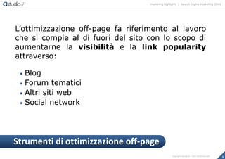 marketing highlights | Search Engine Marketing (SEM)
6Copyright astudio.it – Tutti i diritti riservati
L’ottimizzazione off-page fa riferimento al lavoro
che si compie al di fuori del sito con lo scopo di
aumentarne la visibilità e la link popularity
attraverso:
 Blog
 Forum tematici
 Altri siti web
 Social network
Strumenti di ottimizzazione off-page
 