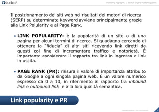 marketing highlights | Search Engine Marketing (SEM)
7Copyright astudio.it – Tutti i diritti riservati
Il posizionamento dei siti web nei risultati dei motori di ricerca
(SERP) su determinate keyword avviene principalmente grazie
alla Link Polularity e al Page Rank.
 LINK POPULARITY: è la popolarità di un sito o di una
pagina per alcuni termini di ricerca. Si guadagna cercando di
ottenere la “fiducia” di altri siti ricevendo link diretti da
questi col fine di incrementare traffico e notorietà. È
importante considerare il rapporto tra link in ingresso e link
in uscita.
 PAGE RANK (PR): misura il valore di importanza attribuito
da Google a ogni singola pagina web. È un valore numerico
espresso da 0 a 10, in riferimento al rapporto tra inbound
link e outbound link e alla loro qualità semantica.
Link popularity e PR
 