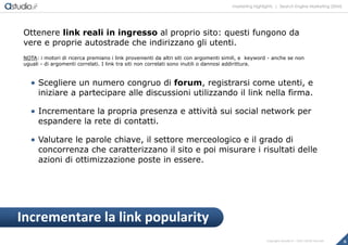 marketing highlights | Search Engine Marketing (SEM)
8Copyright astudio.it – Tutti i diritti riservati
Ottenere link reali in ingresso al proprio sito: questi fungono da
vere e proprie autostrade che indirizzano gli utenti.
NOTA: i motori di ricerca premiano i link provenienti da altri siti con argomenti simili, e keyword - anche se non
uguali - di argomenti correlati. I link tra siti non correlati sono inutili o dannosi addirittura.
 Scegliere un numero congruo di forum, registrarsi come utenti, e
iniziare a partecipare alle discussioni utilizzando il link nella firma.
 Incrementare la propria presenza e attività sui social network per
espandere la rete di contatti.
 Valutare le parole chiave, il settore merceologico e il grado di
concorrenza che caratterizzano il sito e poi misurare i risultati delle
azioni di ottimizzazione poste in essere.
Incrementare la link popularity
 