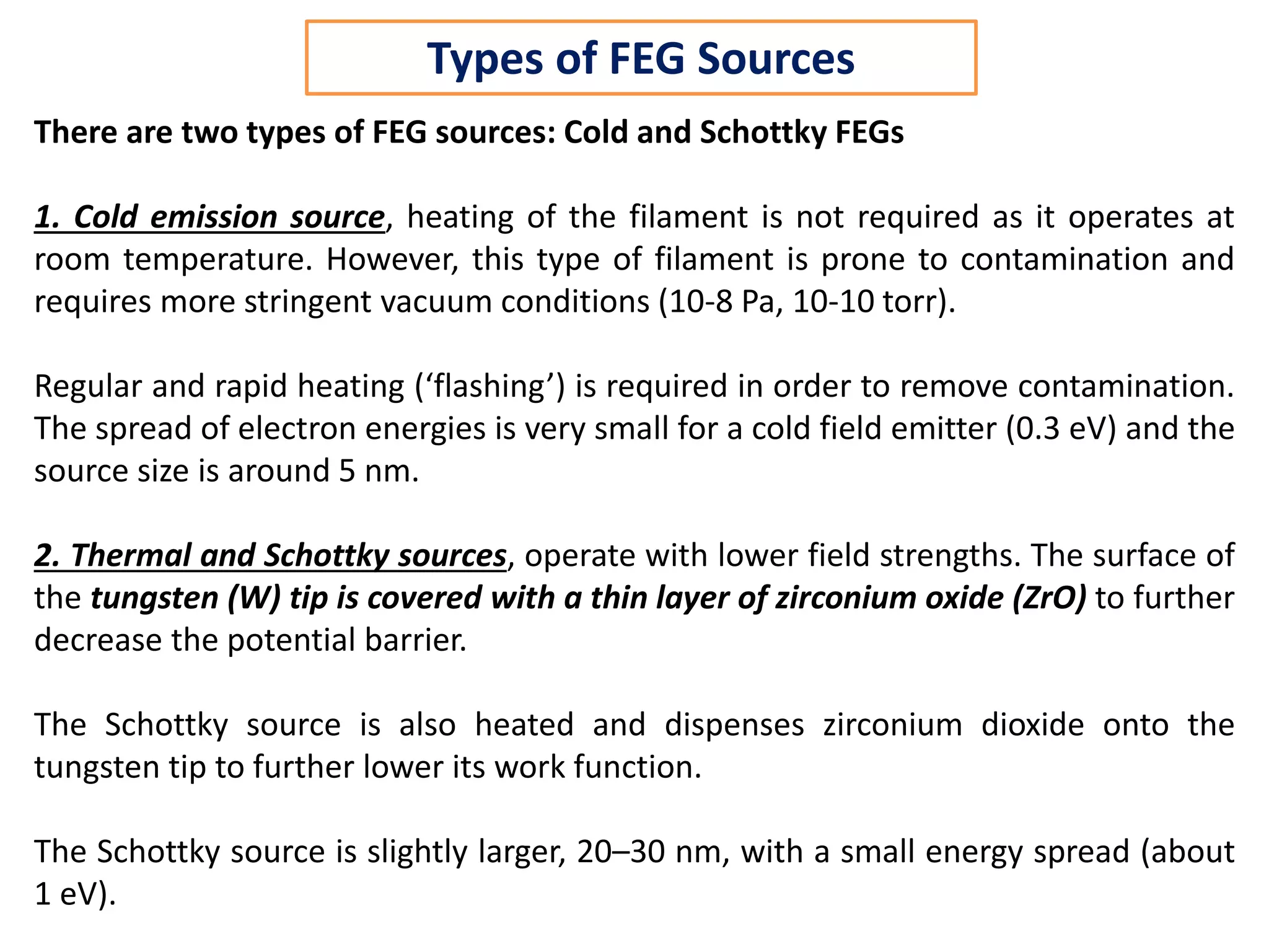 There are two types of FEG sources: Cold and Schottky FEGs
1. Cold emission source, heating of the filament is not required as it operates at
room temperature. However, this type of filament is prone to contamination and
requires more stringent vacuum conditions (10-8 Pa, 10-10 torr).
Regular and rapid heating (‘flashing’) is required in order to remove contamination.
The spread of electron energies is very small for a cold field emitter (0.3 eV) and the
source size is around 5 nm.
2. Thermal and Schottky sources, operate with lower field strengths. The surface of
the tungsten (W) tip is covered with a thin layer of zirconium oxide (ZrO) to further
decrease the potential barrier.
The Schottky source is also heated and dispenses zirconium dioxide onto the
tungsten tip to further lower its work function.
The Schottky source is slightly larger, 20–30 nm, with a small energy spread (about
1 eV).
Types of FEG Sources
 