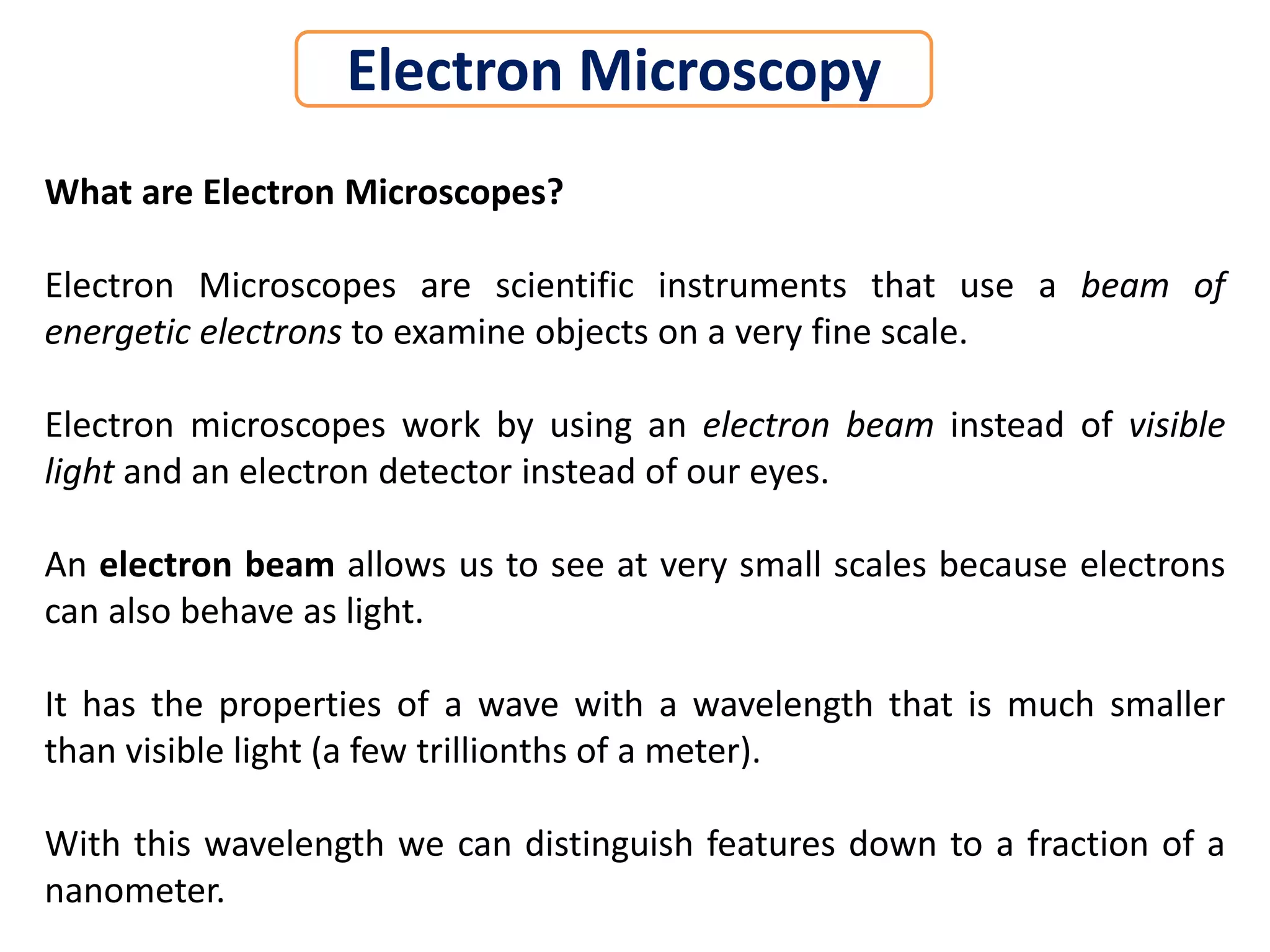 What are Electron Microscopes?
Electron Microscopes are scientific instruments that use a beam of
energetic electrons to examine objects on a very fine scale.
Electron microscopes work by using an electron beam instead of visible
light and an electron detector instead of our eyes.
An electron beam allows us to see at very small scales because electrons
can also behave as light.
It has the properties of a wave with a wavelength that is much smaller
than visible light (a few trillionths of a meter).
With this wavelength we can distinguish features down to a fraction of a
nanometer.
Electron Microscopy
 