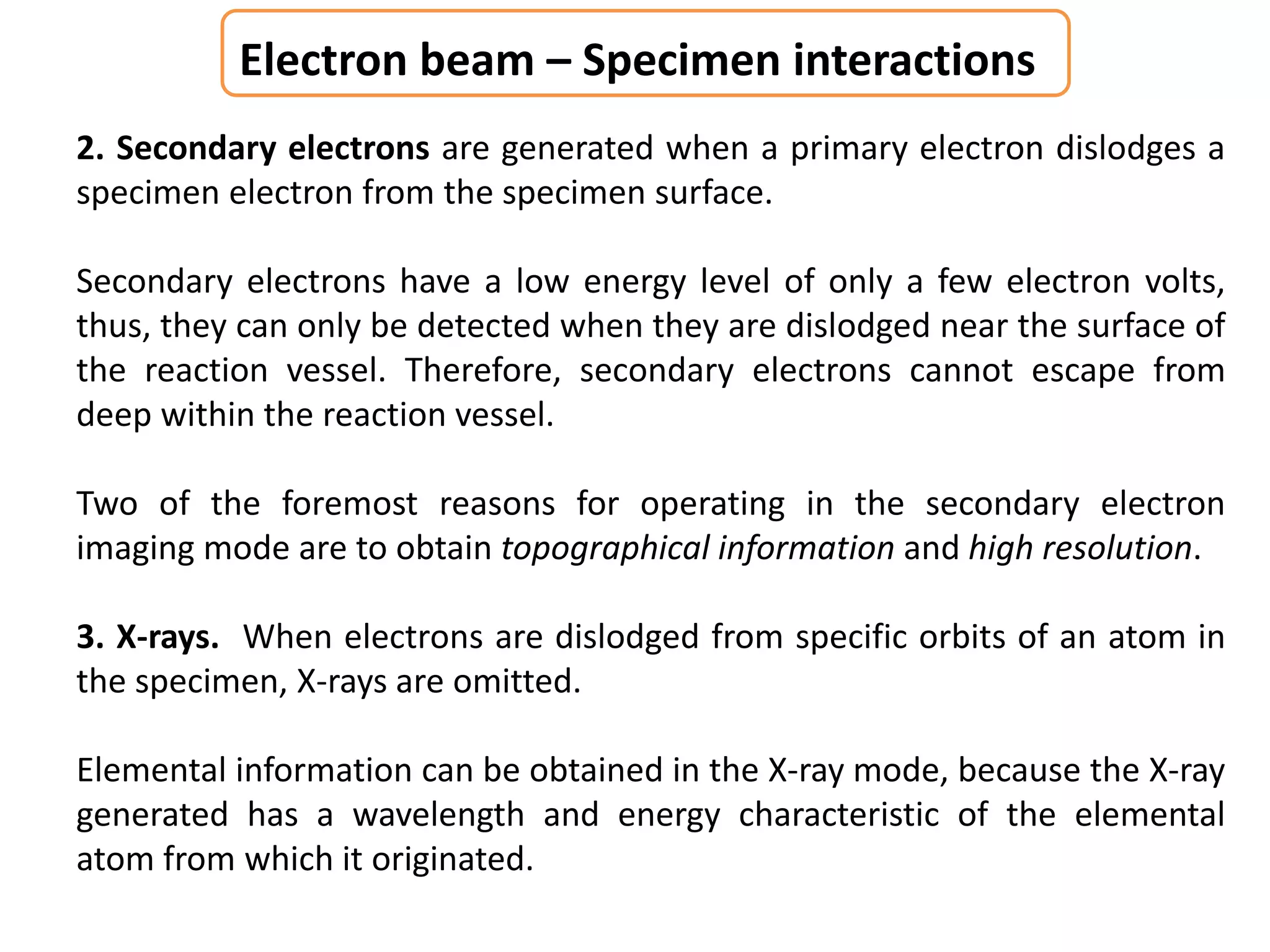 Electron beam – Specimen interactions
2. Secondary electrons are generated when a primary electron dislodges a
specimen electron from the specimen surface.
Secondary electrons have a low energy level of only a few electron volts,
thus, they can only be detected when they are dislodged near the surface of
the reaction vessel. Therefore, secondary electrons cannot escape from
deep within the reaction vessel.
Two of the foremost reasons for operating in the secondary electron
imaging mode are to obtain topographical information and high resolution.
3. X-rays. When electrons are dislodged from specific orbits of an atom in
the specimen, X-rays are omitted.
Elemental information can be obtained in the X-ray mode, because the X-ray
generated has a wavelength and energy characteristic of the elemental
atom from which it originated.
 
