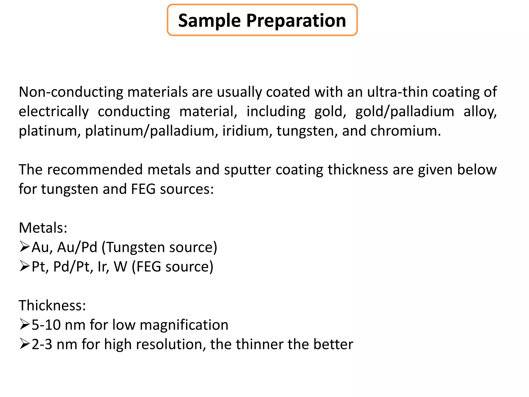Non-conducting materials are usually coated with an ultra-thin coating of
electrically conducting material, including gold, gold/palladium alloy,
platinum, platinum/palladium, iridium, tungsten, and chromium.
The recommended metals and sputter coating thickness are given below
for tungsten and FEG sources:
Metals:
Au, Au/Pd (Tungsten source)
Pt, Pd/Pt, Ir, W (FEG source)
Thickness:
5-10 nm for low magnification
2-3 nm for high resolution, the thinner the better
Sample Preparation
 