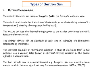 1. Thermionic electron gun
Thermionic filaments are made of tungsten (W) in the form of a v-shaped wire.
Thermionic emission is the liberation of electrons from an electrode by virtue of its
temperature (releasing of energy supplied by heat).
This occurs because the thermal energy given to the carrier overcomes the work
function of the material.
The charge carriers can be electrons or ions, and in literature are sometimes
referred to as thermions.
The classical example of thermionic emission is that of electrons from a hot
cathode into a vacuum (also known as thermal electron emission or the Edison
effect) in a vacuum tube.
The hot cathode can be a metal filament e.g. Tungsten. Vacuum emission from
metals tends to become significant only for temperatures over 1,000 K (730 °C).
Types of Electron Gun
 