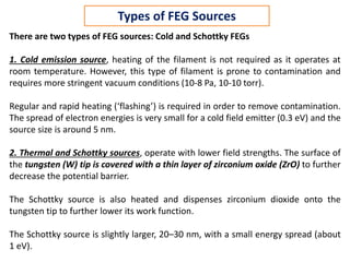 There are two types of FEG sources: Cold and Schottky FEGs
1. Cold emission source, heating of the filament is not required as it operates at
room temperature. However, this type of filament is prone to contamination and
requires more stringent vacuum conditions (10-8 Pa, 10-10 torr).
Regular and rapid heating (‘flashing’) is required in order to remove contamination.
The spread of electron energies is very small for a cold field emitter (0.3 eV) and the
source size is around 5 nm.
2. Thermal and Schottky sources, operate with lower field strengths. The surface of
the tungsten (W) tip is covered with a thin layer of zirconium oxide (ZrO) to further
decrease the potential barrier.
The Schottky source is also heated and dispenses zirconium dioxide onto the
tungsten tip to further lower its work function.
The Schottky source is slightly larger, 20–30 nm, with a small energy spread (about
1 eV).
Types of FEG Sources
 