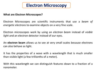 What are Electron Microscopes?
Electron Microscopes are scientific instruments that use a beam of
energetic electrons to examine objects on a very fine scale.
Electron microscopes work by using an electron beam instead of visible
light and an electron detector instead of our eyes.
An electron beam allows us to see at very small scales because electrons
can also behave as light.
It has the properties of a wave with a wavelength that is much smaller
than visible light (a few trillionths of a meter).
With this wavelength we can distinguish features down to a fraction of a
nanometer.
Electron Microscopy
 