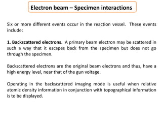 Electron beam – Specimen interactions
Six or more different events occur in the reaction vessel. These events
include:
1. Backscattered electrons. A primary beam electron may be scattered in
such a way that it escapes back from the specimen but does not go
through the specimen.
Backscattered electrons are the original beam electrons and thus, have a
high energy level, near that of the gun voltage.
Operating in the backscattered imaging mode is useful when relative
atomic density information in conjunction with topographical information
is to be displayed.
 