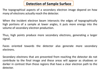 The topographical aspects of a secondary electron image depend on how
many of electrons actually reach the detector.
When the incident electron beam intersects the edges of topographically
high portions of a sample at lower angles, it puts more energy into the
volume of secondary electron production.
Thus, high points produce more secondary electrons, generating a larger
signal.
Faces oriented towards the detector also generate more secondary
electrons.
Secondary electrons that are prevented from reaching the detector do not
contribute to the final image and these areas will appear as shadows or
darker in contrast than those regions that have a clear electron path to the
detector.
Detection of Sample Surface
 