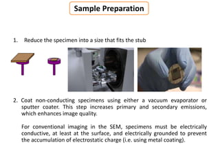 1. Reduce the specimen into a size that fits the stub
2. Coat non-conducting specimens using either a vacuum evaporator or
sputter coater. This step increases primary and secondary emissions,
which enhances image quality.
For conventional imaging in the SEM, specimens must be electrically
conductive, at least at the surface, and electrically grounded to prevent
the accumulation of electrostatic charge (i.e. using metal coating).
Sample Preparation
 