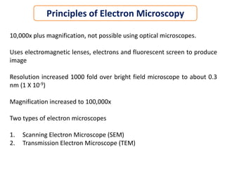 10,000x plus magnification, not possible using optical microscopes.
Uses electromagnetic lenses, electrons and fluorescent screen to produce
image
Resolution increased 1000 fold over bright field microscope to about 0.3
nm (1 X 10-9)
Magnification increased to 100,000x
Two types of electron microscopes
1. Scanning Electron Microscope (SEM)
2. Transmission Electron Microscope (TEM)
Principles of Electron Microscopy
 