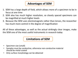 Advantages of SEM
• Specimen size (small)
• Samples must be conductive, otherwise non-conductive material
should be metal coated
• Only surface morphology can be obtained
Limitations of SEM
1. SEM has a large depth of field, which allows more of a specimen to be in
focus at one time
2. SEM also has much higher resolution, so closely spaced specimens can
be magnified at much higher levels
3. Because the SEM uses electromagnets rather than lenses, the researcher
has much more control in the degree of magnification
All of these advantages, as well as the actual strikingly clear images, make
the SEM one of the most useful instruments in research today
 