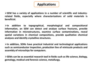 SEM has a variety of applications in a number of scientific and industry-
related fields, especially where characterizations of solid materials is
beneficial.
In addition to topographical, morphological and compositional
information, an SEM can detect and analyze surface fractures, provide
information in microstructures, examine surface contaminations, reveal
spatial variations in chemical compositions, provide qualitative chemical
analyses and identify crystalline structures.
In addition, SEMs have practical industrial and technological applications
such as semiconductor inspection, production line of miniscule products and
assembly of microchips for computers.
SEMs can be as essential research tool in fields such as life science, biology,
gemology, medical and forensic science, metallurgy.
Applications
 