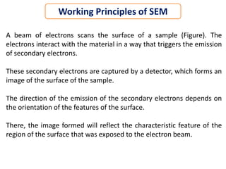 Working Principles of SEM
A beam of electrons scans the surface of a sample (Figure). The
electrons interact with the material in a way that triggers the emission
of secondary electrons.
These secondary electrons are captured by a detector, which forms an
image of the surface of the sample.
The direction of the emission of the secondary electrons depends on
the orientation of the features of the surface.
There, the image formed will reflect the characteristic feature of the
region of the surface that was exposed to the electron beam.
 