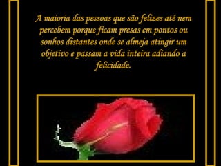 A maioria das pessoas que são felizes até nem percebem porque ficam presas em pontos ou sonhos distantes onde se almeja atingir um objetivo e passam a vida inteira adiando a felicidade. 