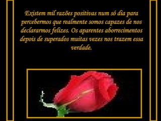 Existem mil razões positivas num só dia para percebermos que realmente somos capazes de nos declararmos felizes. Os aparentes aborrecimentos depois de superados muitas vezes nos trazem essa verdade. 