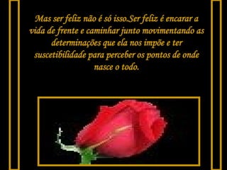 Mas ser feliz não é só isso.Ser feliz é encarar a vida de frente e caminhar junto movimentando as determinações que ela nos impõe e ter suscetibilidade para perceber os pontos de onde   nasce o todo. 