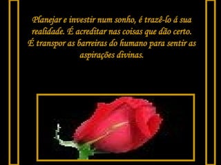 Planejar e investir num sonho, é trazê-lo á sua realidade. É acreditar nas coisas que dão certo. É transpor as barreiras do humano para sentir as aspirações divinas. 