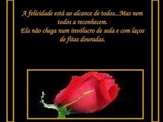 A felicidade está ao alcance de todos...Mas nem todos a reconhecem. Ela não chega num invólucro de seda e com laços de fitas douradas. 
