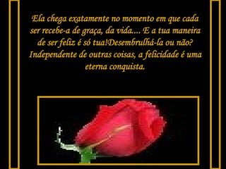 Ela chega exatamente no momento em que cada ser recebe-a de graça, da vida.... E a tua maneira de ser feliz é só tua!Desembrulhá-la ou não? Independente de outras coisas, a felicidade é uma eterna conquista. 