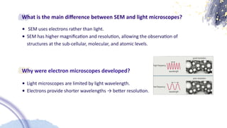 What is the main di
ff
erence between SEM and light microscopes?
• SEM uses electrons rather than light.
• SEM has higher magni
fi
ca
ti
on and resolu
ti
on, allowing the observa
ti
on of
structures at the sub-cellular, molecular, and atomic levels.
Why were electron microscopes developed?
• Light microscopes are limited by light wavelength.
• Electrons provide shorter wavelengths → be
tt
er resolu
ti
on.
 