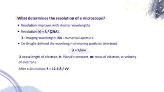 What determines the resolution of a microscope?
• Resolution improves with shorter wavelengths
• Resolution (r) = λ / (2NA).
λ : imaging wavelength, NA : numerical aperture.
λ = h/mv
λ :wavelength of electron, h: Planck’s constant, m: mass of electron, v: velocity
of electron).
After substitution: λ ≈ 12.3 Å / √V.
• De Broglie de
fi
ned the wavelength of moving par
ti
cles (electron)
 