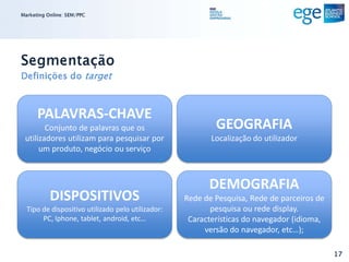Marketing Online: SEM/PPC




Segmentação
Definições do target



      PALAVRAS-CHAVE
        Conjunto de palavras que os                        GEOGRAFIA
 utilizadores utilizam para pesquisar por                 Localização do utilizador
      um produto, negócio ou serviço



                                                         DEMOGRAFIA
           DISPOSITIVOS                            Rede de Pesquisa, Rede de parceiros de
  Tipo de dispositivo utilizado pelo utilizador:          pesquisa ou rede display.
       PC, Iphone, tablet, android, etc…            Características do navegador (idioma,
                                                        versão do navegador, etc…);

                                                                                            17
 
